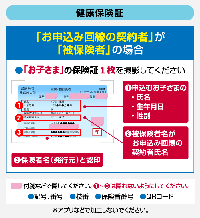 【健康保険証】 「お申込み回線の契約者」が「被保険者」の場合 ●「お子さま」の保険証1枚を撮影してください ①申込むお子さまの・氏名・生年月日・性別 ②被保険者名がお申込み回線の契約者氏名 ③保険者名(発行元)と認印 付箋などで隠してください。①~③は隠れないようにしてください。●記号、番号 ●枝番 ●保険者番号 ●QRコード ※アプリなどで加工しないでください。