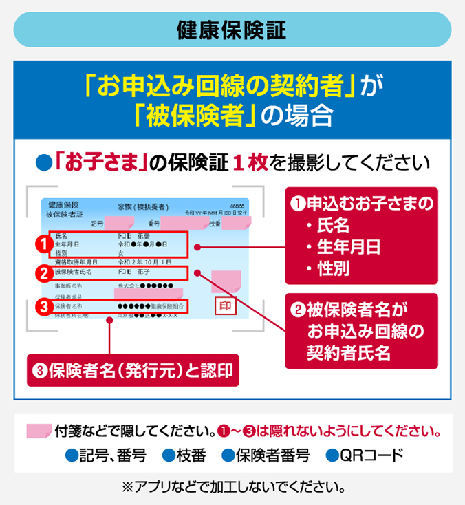 【健康保険証】 「お申込み回線の契約者」が「被保険者」の場合 ●「お子さま」の保険証1枚を撮影してください ①申込むお子さまの・氏名・生年月日・性別 ②被保険者名がお申込み回線の契約者氏名 ③保険者名(発行元)と認印 付箋などで隠してください。①~③は隠れないようにしてください。●記号、番号 ●枝番 ●保険者番号 ●QRコード ※アプリなどで加工しないでください。
