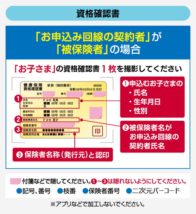 【資格確認書】 「お申込み回線の契約者」が「被保険者」の場合 「お子さま」の資格確認書1枚を撮影してください ①申込むお子さまの・氏名・生年月日・性別 ②被保険者名がお申込み回線の契約者氏名 ③保険者名称(発行元)と認印 付箋などで隠してください。①~③は隠れないようにしてください。●記号、番号 ●枝番 ●保険者番号 ●二次元バーコード ※アプリなどで加工しないでください。