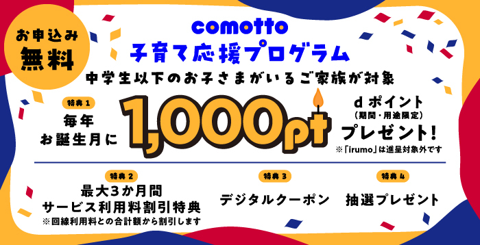 お申込み無料！comotto 子育て応援プログラム。中学生以下のお子さまがいるご家族が対象。特典1 毎年お誕生月に1,000ポイントdポイント（期間・用途限定）をプレゼント！※「irumo」は進呈対象外です。特典2 最大3か月間サービス利用料割引特典※回線利用料との合計額から割引します。特典3 デジタルクーポン。特典4 抽選プレゼント。