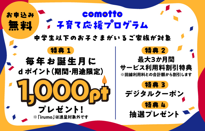 お申込み無料 comotto 子育て応援プログラム ドコモ回線限定「ahamo」の方も対象! 0歳から15歳のお子さまがいるご家族が対象 特典1 毎年お誕生月に1,000ポイントdポイント(期間・用途限定)をプレゼント!※1 「ドコモ mini」「irumo」は進呈対象外です 特典2 最大3か月間サービス利用料割引特典※2 回線利用料との合計額から割引します 特典3 デジタルクーポン 特典4 抽選プレゼント
