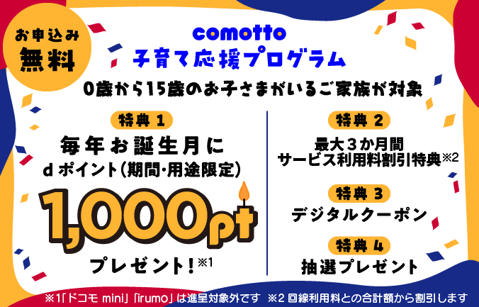 お申込み無料 comotto 子育て応援プログラム。0歳から15歳のお子さまがいるご家族が対象。特典1 毎年お誕生月に1,000ポイントdポイント(期間・用途限定)をプレゼント!※1 「ドコモ mini」「irumo」は進呈対象外です。特典2 最大3か月間サービス利用料割引特典※2 回線利用料との合計額から割引します。特典3 デジタルクーポン。特典4 抽選プレゼント。