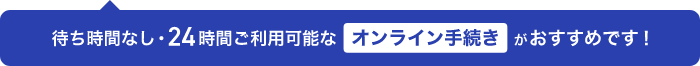 待ち時間なし・24時間ご利用可能なオンライン手続きがおすすめです!