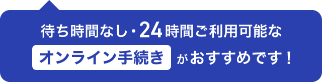 待ち時間なし・24時間ご利用可能なオンライン手続きがおすすめです!