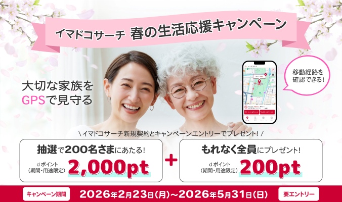 イマドコサーチ 春の生活応援キャンペーン 大切な家族をGPSで見守る 移動経路を確認できる! イマドコサーチ新規契約とキャンペーンエントリーでプレゼント!抽選で200名さまにあたる! dポイント(期間・用途限定)2,000pt+もれなく全員にプレゼント! dポイント(期間・用途限定)200pt キャンペーン期間 2026年2月23日(月曜)~2026年5月31日(日曜) 要エントリー