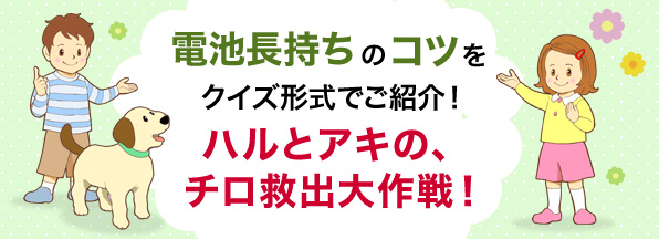 電池長持ちのコツをクイズ形式でご紹介！ハルとアキの、チロ救出大作戦！