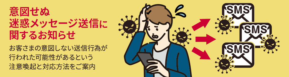 意図せぬ迷惑メッセージ送信に関するお知らせ お客さまの意図しない送信行為が行われた可能性があるという注意喚起と対応方法をご案内