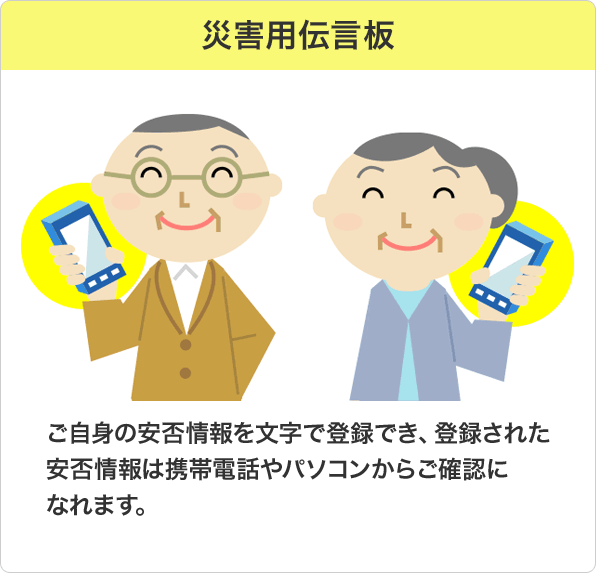 災害用伝言板：ご自身の安否情報を文字で登録でき、登録された安否情報は携帯電話やパソコンからご確認になれます。