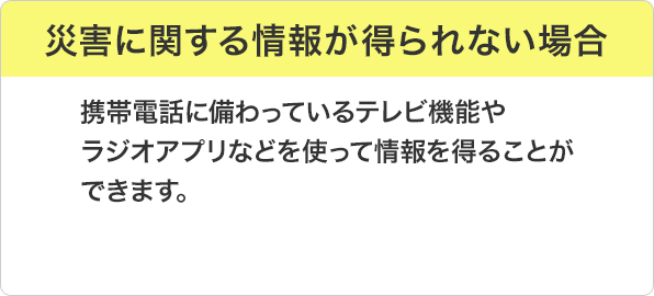 災害に関する情報が得られない場合：携帯電話に備わっているテレビ機能やラジオアプリなどを使って情報を得ることができます。