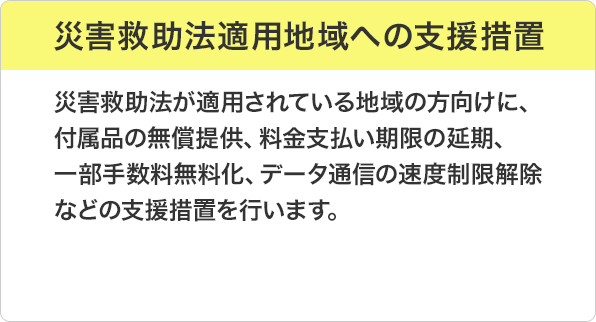 災害救助法適用地域への支援措置：災害救助法が適用されている地域の方向けに、付属品の無償提供、料金支払い期限の延期、一部手数料無料化、データ通信の速度制限解除などの支援措置を行います。