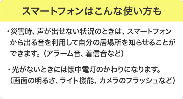 スマートフォンはこんな使い方も：災害時、声が出せない状況のときは、スマートフォンから出る音を利用して自分の居場所を知らせることができます。（アラーム音、着信音など）。光がないときには懐中電灯のかわりになります。（画面の明るさ、ライト機能、カメラのフラッシュなど）