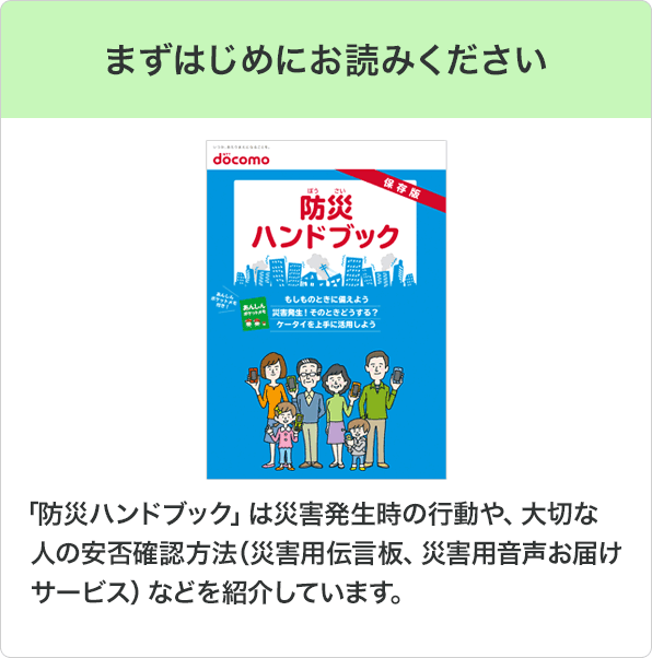 まずはじめにお読みください：「防災ハンドブック」は災害発生時の行動や、大切な人の安否確認方法（災害用伝言板、災害用音声お届けサービス）などを紹介しています。