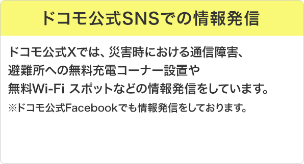 ドコモ公式SNSでの情報発信：ドコモ公式Xでは、災害時における通信障害、避難所への無料充電コーナー設置や無料Wi-Fi スポットなどの情報発信をしています。※ドコモ公式Facebookでも情報発信をしております。