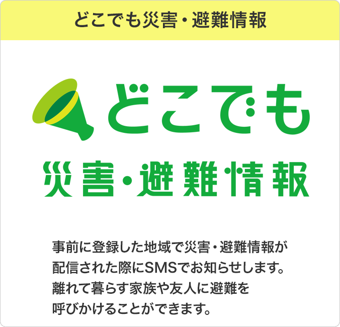 どこでも災害・避難情報：事前に登録した地域で災害・避難情報が配信された際にSMSでお知らせします。 離れて暮らす家族や友人に避難を呼びかけることができます。