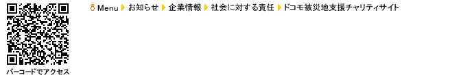 iメニューからアクセス iメニュー→お知らせ→企業情報→社会に対する責任→ドコモ被災地支援チャリティサイト