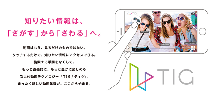 知りたい情報は、「さがす」から「さわる」へ。動画はもう、見るだけのものではない。タッチするだけで、知りたい情報にアクセスできる。検索する手間をなくして、もっと直感的に、もっと豊かに楽しめる次世代動画テクノロジー「TIG/ティグ」。まったく新しい動画体験が、ここから始まる。