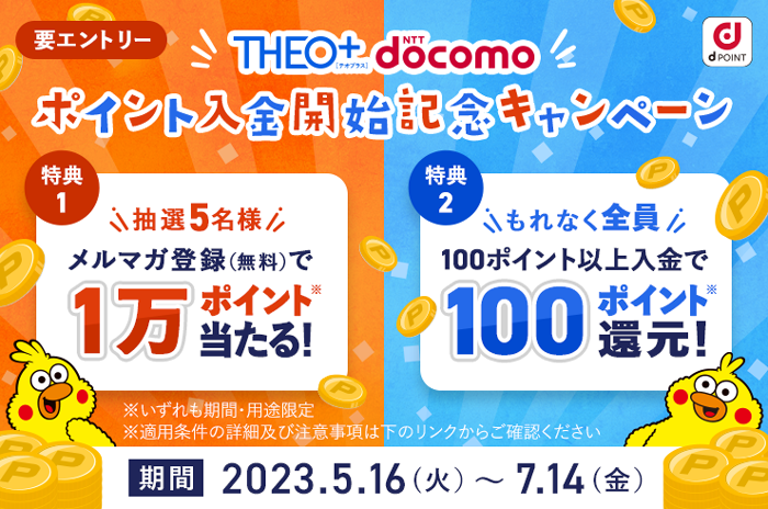 「THEO+ docomo」ポイント入金開始記念キャンペーン 要エントリー 特典1 抽選5名様 メルマガ登録(無料)で1万ポイント当たる! 特典2 もれなく全員100ポイント以上入金で100ポイント還元! ※いずれも期間・用途限定 ※適用条件の詳細及び注意事項は下のリンクからご確認ください 期間 2023.5.16(火)~7.14(金)