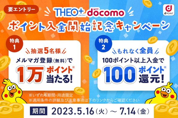 「THEO+ docomo」ポイント入金開始記念キャンペーン 要エントリー 特典1 抽選5名様 メルマガ登録（無料）で1万ポイント当たる！ 特典2 もれなく全員100ポイント以上入金で100ポイント還元！ ※いずれも期間・用途限定 ※適用条件の詳細及び注意事項は下のリンクからご確認ください 期間 2023.5.16（火）～7.14（金）