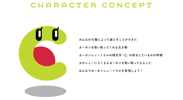 CHARACTER CONCEPT みんなの行動によって減らすことができたカーボンを吸い取ってくれる生き物 カーボンニュートラルの頭文字「C」の形をしているのが特徴 カボニューにたくさんカーボンを吸い取ってもらって、みんなでカーボンニュートラルを実現しよう!
