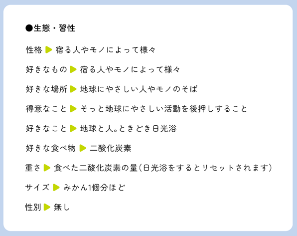 生態・習性 性格▶宿る人やモノによって様々 好きなもの▶宿る人やモノによって様々 好きな場所▶地球にやさしい人やモノのそば 得意なこと▶そっと地球にやさしい活動を後押しすること 好きなこと▶地球と人。ときどき日光浴 好きな食べ物▶二酸化炭素 重さ▶食べた二酸化炭素の量(日光浴をするとリセットされます) サイズ▶みかん1個分ほど 性別▶無し