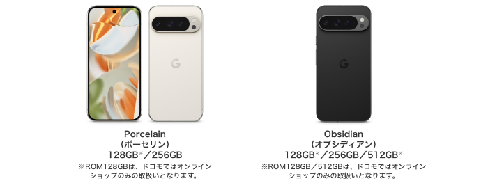 Porcelain(ポーセリン)128GB/256GB※ROM128GBは、ドコモではオンラインショップのみの取扱いとなります。Obsidian(オブシディアン)128GB/256GB/512GB※ROM128GB/512GBは、ドコモではオンラインショップのみの取扱いとなります。