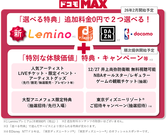 ドコモ MAX「選べる特典」追加料金0円で2つ選べる！新Lemino※1、dアニメストア、DAZN※2、NBA docomo＋「特別な体験価値」特典・キャンペーン等※3｜人気アーティストLIVEチケット・限定イベント・アーティストグッズ（先行／限定／抽選販売・プレゼント等）｜12/27 井上尚弥防衛戦 無料視聴可能 NBAオールスター／レギュラーゲームの観戦チケット（抽選）｜｜大型アニメフェス限定特典（抽選招待／先行入場）｜東京ディズニーリゾートご招待キャンペーン（抽選招待）※4｜※1 Leminoプレミアム（月額990円（税込））※2 追加有料コンテンツの取扱いはございません。 ※3 「選べる特典」で選んだサービスにより受けられる特典が変わります。 ※4 Disney NTTドコモは、「東京ディズニーランド」「東京ディズニーシー」のオフィシャルスポンサーです。