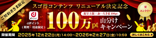 ご契約者さま限定スゴ得コンテンツ リニューアル決定記念dポイント（期間・用途限定）100万pt山分けキャンペーン 進呈上限：お一人さま100pt 開催期間 2025年12月22日（月）14:00～2026年2月27日（金）10:59 詳しくはこちら