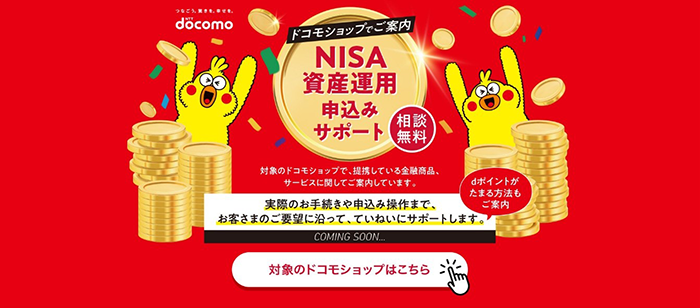 つなごう。驚きを。幸せを。 NTTドコモ ドコモショップでご案内 NISA資金運用申込サポート 相談無料 対象のドコモショップで、提供している金融商品、サービスに関してご案内しています。 実際のお手続きや申込み操作まで、お客さまのご要望に沿って、ていねいにサポートします。dポイントがたまる方法もご案内 COMING SOON 対象のドコモショップはこちら