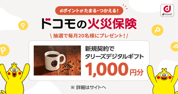 dPOINT dポイントがたまる・つかえる！ ドコモの火災保険 抽選で毎月20名様にプレゼント！ 新規契約でタリーズデジタルギフト 1,000円分 ※詳細はサイトへ