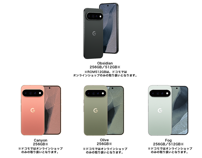 Obsidian 256GB／512GB※｜※ROM512GBは、ドコモではオンラインショップのみの取り扱いとなります。Canyon 256GB※｜※ドコモではオンラインショップのみの取り扱いとなります。Olive 256GB※｜※ドコモではオンラインショップのみの取り扱いとなります。Fog 256GB／512GB※｜※ドコモではオンラインショップのみの取り扱いとなります。