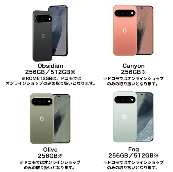 Obsidian 256GB/512GB※|※ROM512GBは、ドコモではオンラインショップのみの取り扱いとなります。Canyon 256GB※|※ドコモではオンラインショップのみの取り扱いとなります。Olive 256GB※|※ドコモではオンラインショップのみの取り扱いとなります。Fog 256GB/512GB※|※ドコモではオンラインショップのみの取り扱いとなります。