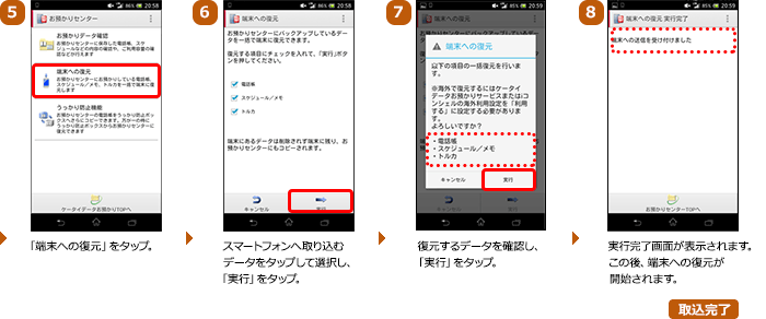 （5）「端末への復元」をタップ。（6）スマートフォンへ取り込むデータをタップして選択し、「実行」をタップ。（7）復元するデータを確認し、「実行」をタップ。（8）実行完了画面が表示されます。この後、端末への復元が開始されます。