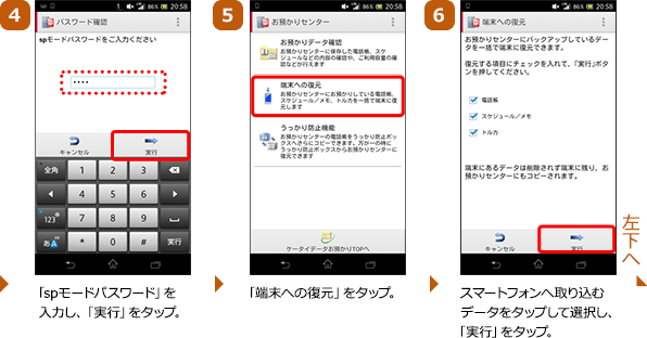 （4）「spモードパスワード」を入力し、「実行」をタップ。（5）「端末への復元」をタップ。（6）スマートフォンへ取り込むデータをタップして選択し、「実行」をタップ。