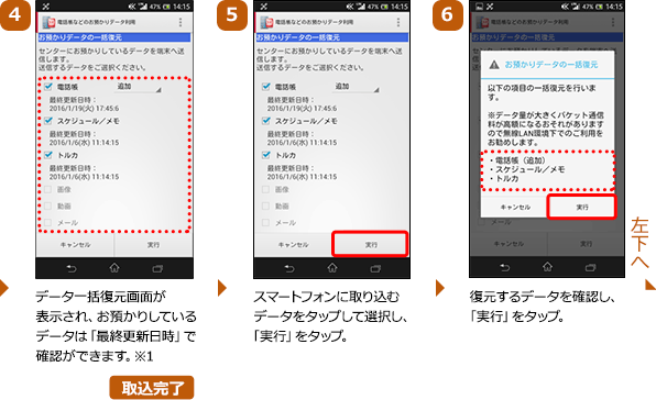 （4）データ一括復元画面が表示され、お預かりしているデータは「最終更新日時」で確認ができます。※1（5）スマートフォンに取り込むデータをタップして選択し、「実行」をタップ。（6）復元するデータを確認し、「実行」をタップ。