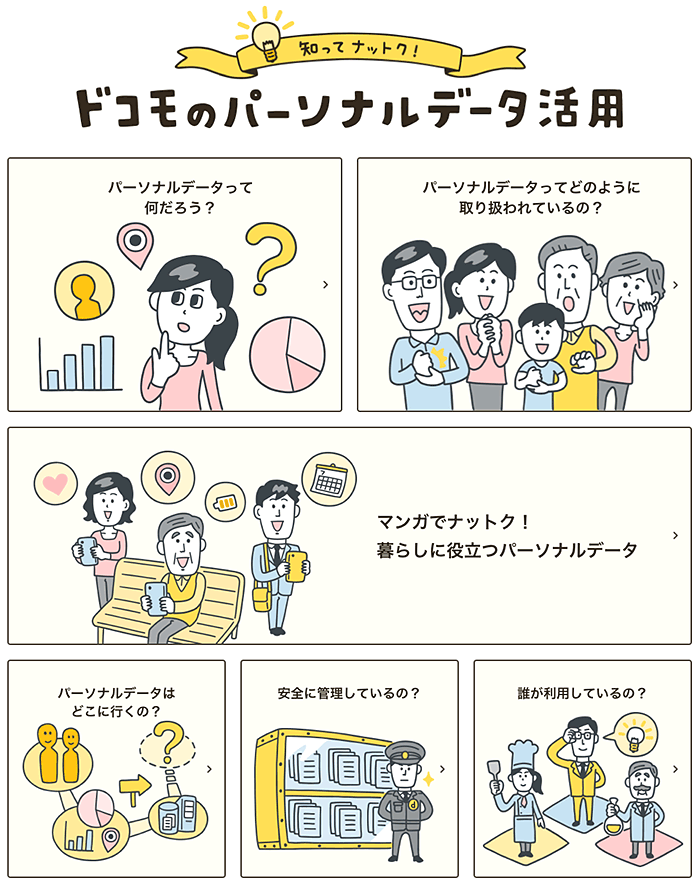 知ってナットク！ドコモのパーソナルデータ活用 パーソナルデータって何だろう？ パーソナルデータってどのように取扱われているの？ マンガでナットク！暮らしに役立つパーソナルデータ パーソナルデータはどこに行くの？ あんぜんに管理しているの？ 誰が管理しているの？