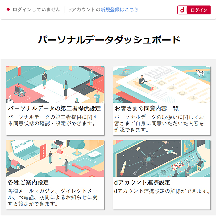 パーソナルデータダッシュボード パーソナルデータの第三者提供設定 パーソナルデータの第三者提供に関する同意状態の確認・設定ができます。 お客さまの同意内容一覧 パーソナルデータの取扱い関してお客さまご自身に同意いただいた内容を確認できます。 各種ご案内設定 各種メールマガジン、ダイレクトメール、お電話、訪問によるお知らせに関する設定ができます。 dアカウント連携設定 dアカウント連携設定が解除できます。