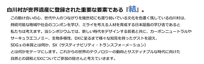 白川村が世界遺産に登録された重要な要素である『結』。この助け合いの心、世代や人のつながりを幾世紀にも渡り紡いでいる文化を色濃く残している白川村は、持続可能な地域や社会のコンポンを学び、ミライを考える人材を育成する日本屈指の学び舎であると私たちは考えます。当シンポジウムでは、新しい時代をデザインする若者と共に、カーボンニュートラルやサーキュラエコノミー、生物多様性、DXに至るまで様々な知見を持ったゲストを迎え、SDGｓの本質とは何か、SX（サスティナビリティ・トランスフォーメーション）とは何かをテーマにします。これからの世界のテクノロジーの動向とサスティナブルな時代に向けた自然との調和とSXについてご参加の皆さんと考えていきます。