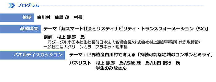 【プログラム】 挨拶:白川村　成原 茂　村長　基調講演:テーマ「超スマート社会とサスティナビリティ・トランスフォーメーション（SX)」　講師　村上 憲郎　氏　元グーグル米国本社副社長前日本法人名誉会長/株式会社村上憲郎事務所 代表取締役/一般社団法人グリーンカラープラネット理事長　パネルディスカッション：テーマ：世界遺産白川村で考える「持続可能な地域のコンポンとミライ」　パネリスト：村上 憲郎　氏/成原 茂　氏/山田 俊行　氏　学生のみなさん