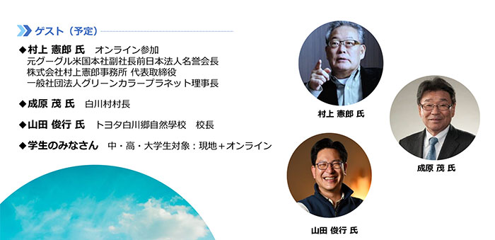 【ゲスト(予定)】村上 憲郎 氏:オンライン参加 元グーグル米国本社副社長前日本法人名誉会長・株式会社村上憲郎事務所 代表取締役・一般社団法人グリーンカラープラネット理事長 成原 茂 氏:白川村村長 山田 俊行 氏:トヨタ白川郷自然學校 校長 学生のみなさん:中・高・大学生対象:現地+オンライン