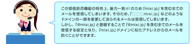 ドコモのオペレーター「この受信拒否機能の特性上、後方一致※1のため「mixi.jp」などのようなドメインの一部を変更して送られるメールは受信してしまいます。しかし、「@mixi.jp」と登録することで「@mixi.jp」を含む全てのメールを受信する設定となり、「mixi.jp」ドメインに似たアドレスからのメールを防ぐことができます。」