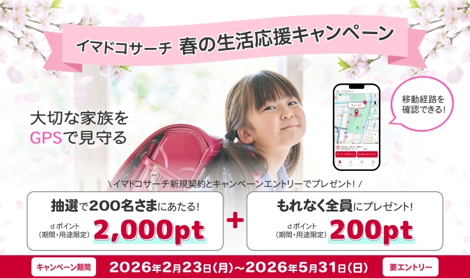 イマドコサーチ 春の生活応援キャンペーン 大切な家族をGPSで見守る 移動経路を確認できる！ イマドコサーチ新規契約とキャンペーンエントリーでプレゼント！抽選で200名さまにあたる！ dポイント（期間・用途限定）2,000pt＋もれなく全員にプレゼント！ dポイント（期間・用途限定）200pt キャンペーン期間 2026年2月23日（月曜）～2026年5月31日（日曜） 要エントリー
