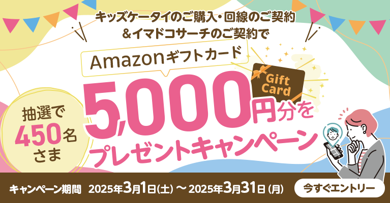 キッズケータイのご購入・回線のご契約＆イマドコサーチのご契約で 抽選で450名さま Amazonギフトカード5,000円分をプレゼントキャンペーン キャンペーン期間2025年3月1日（土）～2025年3月31日（月）今すぐエントリー