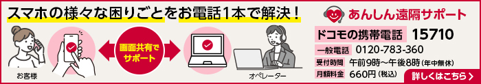 スマホのあらゆる困りごとをお電話1本で解決! あんしん遠隔サポート ドコモの携帯電話:15710 一般電話:0120-783-360 受付時間:午前9時~午後8時(年中無休) 月額料金:660円(税込) 詳しくはこちら