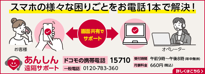 スマホのあらゆる困りごとをお電話1本で解決！ あんしん遠隔サポート ドコモの携帯電話：15710 一般電話：0120-783-360 受付時間：午前9時～午後8時（年中無休） 月額料金：660円（税込） 詳しくはこちら