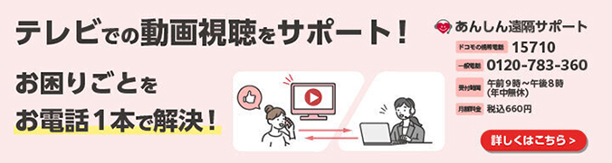 テレビでの動画視聴をサポート!お困りごとをお電話1本で解決! あんしん遠隔サポート ドコモの携帯電話 15710 一般電話 0120-783-360 受付時間 午前9時~午後8時(年中無休) 月額料金 税込660円 詳しくはこちら