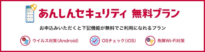 あんしんセキュリティ 無料プラン お申込みいただくと「ウイルス対策(Android端末のみ)」、「OSチェック(iOS端末のみ)」、「危険Wi-Fi対策」が無料でご利用になれるプランです。 ウイルス対策(Android) OSチェック(iOS) 危険Wi-Fi対策