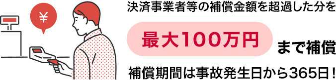 決済事業者等の補償金額を超過した分を最大100万円まで補償。補償期間は事故発生日から365日!スマホ不正決済補償(特典)