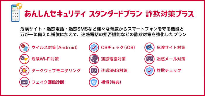 あんしんセキュリティ スタンダードプラン 詐欺対策プラス 危険サイト・迷惑電話・迷惑SMSなど様々な脅威からスマートフォンを守る機能と万が一に備えた補償に加えて、迷惑電話の拒否機能などの詐欺対策を強化したプラン ウイルス対策(Android) OSチェック(iOS) 危険サイト対策 危険Wi-Fi対策 迷惑電話対策 迷惑メール対策 ダークウェブモニタリング 迷惑SMS対策 詐欺チェック フェイク画像診断 補償(特典)