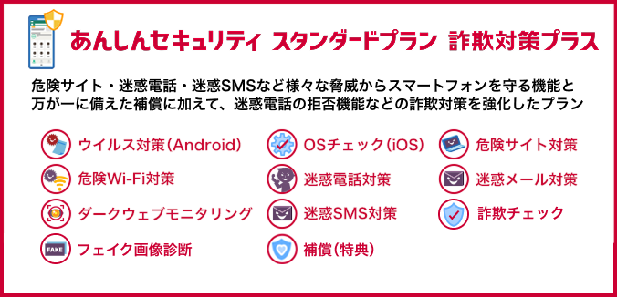 あんしんセキュリティ スタンダードプラン 詐欺対策プラス 危険サイト・迷惑電話・迷惑SMSなど様々な脅威からスマートフォンを守る機能と万が一に備えた補償に加えて、迷惑電話の拒否機能などの詐欺対策を強化したプラン ウイルス対策(Android) OSチェック(iOS) 危険サイト対策 危険Wi-Fi対策 迷惑電話対策 迷惑メール対策 ダークウェブモニタリング 迷惑SMS対策 詐欺チェック フェイク画像診断 補償(特典)