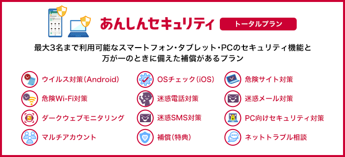 あんしんセキュリティ トータルプラン 最大3名まで利用可能なスマートフォン・タブレット・PCのセキュリティ機能と万が一のときに備えた補償があるプラン ウイルス対策(Android) OSチェック(iOS) 危険サイト対策 危険Wi-Fi対策 迷惑電話対策 迷惑メール対策 ダークウェブモニタリング 迷惑SMS対策 PC向けセキュリティ対策 マルチアカウント 補償(特典) ネットトラブル相談